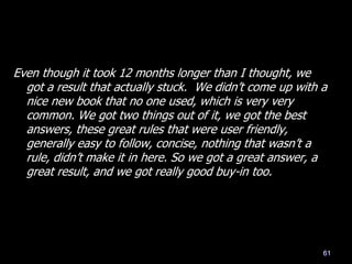 Even though it took 12 months longer than I thought, we
got a result that actually stuck. We didn‘t come up with a
nice new book that no one used, which is very very
common. We got two things out of it, we got the best
answers, these great rules that were user friendly,
generally easy to follow, concise, nothing that wasn‘t a
rule, didn‘t make it in here. So we got a great answer, a
great result, and we got really good buy-in too.
61
 
