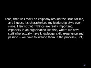 Yeah, that was really an epiphany around the issue for me,
and I guess it‘s characterised my leadership style ever
since. I learnt that if things are really important,
especially in an organisation like this, where we have
staff who actually have knowledge, skill, experience and
passion – we have to include them in the process (L 21).
62
 