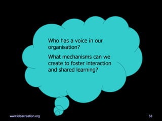Who has a voice in our
organisation?
What mechanisms can we
create to foster interaction
and shared learning?
63www.ideacreation.org
 