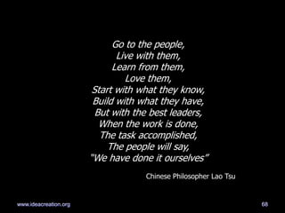 Go to the people,
Live with them,
Learn from them,
Love them,
Start with what they know,
Build with what they have,
But with the best leaders,
When the work is done,
The task accomplished,
The people will say,
―We have done it ourselves‖
Chinese Philosopher Lao Tsu
68www.ideacreation.org
 