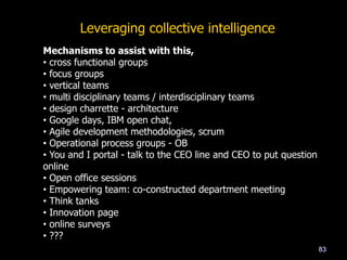 83
Mechanisms to assist with this,
• cross functional groups
• focus groups
• vertical teams
• multi disciplinary teams / interdisciplinary teams
• design charrette - architecture
• Google days, IBM open chat,
• Agile development methodologies, scrum
• Operational process groups - OB
• You and I portal - talk to the CEO line and CEO to put question
online
• Open office sessions
• Empowering team: co-constructed department meeting
• Think tanks
• Innovation page
• online surveys
• ???
Leveraging collective intelligence
 