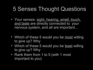 5 Senses Thought Questions
• Your senses: sight, hearing, smell, touch,
and taste are directly connected to your
nervous system, and all are important…
• Which of these 5 would you be most willing
to give up? Why
• Which of these 5 would you be least willing
to give up? Why
• Rank them from 1 to 5 (with 1 most
important to you)
 