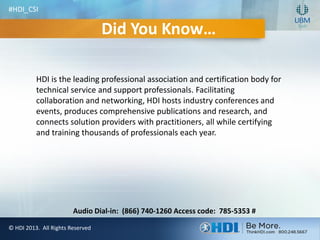© HDI 2013. All Rights Reserved
Audio Dial-in: (866) 740-1260 Access code: 785-5353 #
Did You Know…
HDI is the leading professional association and certification body for
technical service and support professionals. Facilitating
collaboration and networking, HDI hosts industry conferences and
events, produces comprehensive publications and research, and
connects solution providers with practitioners, all while certifying
and training thousands of professionals each year.
#HDI_CSI
 