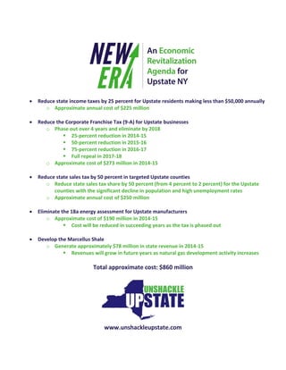  Reduce state income taxes by 25 percent for Upstate residents making less than $50,000 annually
o Approximate annual cost of $225 million
 Reduce the Corporate Franchise Tax (9-A) for Upstate businesses
o Phase out over 4 years and eliminate by 2018
 25-percent reduction in 2014-15
 50-percent reduction in 2015-16
 75-percent reduction in 2016-17
 Full repeal in 2017-18
o Approximate cost of $273 million in 2014-15
 Reduce state sales tax by 50 percent in targeted Upstate counties
o Reduce state sales tax share by 50 percent (from 4 percent to 2 percent) for the Upstate
counties with the significant decline in population and high unemployment rates
o Approximate annual cost of $250 million
 Eliminate the 18a energy assessment for Upstate manufacturers
o Approximate cost of $190 million in 2014-15
 Cost will be reduced in succeeding years as the tax is phased out
 Develop the Marcellus Shale
o Generate approximately $78 million in state revenue in 2014-15
 Revenues will grow in future years as natural gas development activity increases
Total approximate cost: $860 million
www.unshackleupstate.com
 
