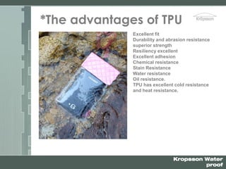 Kropsson Water
proof
*The advantages of TPU
Excellent fit
Durability and abrasion resistance
superior strength
Resiliency excellent
Excellent adhesion
Chemical resistance
Stain Resistance
Water resistance
Oil resistance.
TPU has excellent cold resistance
and heat resistance.
 