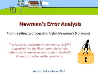 Newman’s Error AnalysisNewman’s Error Analysis
The Australian educator Anne Newman (1977)
suggested five significant prompts to help
determine where errors may occur in student’s
attempts to solve written problems.
From reading to processing: Using Newman’s 5 promptsFrom reading to processing: Using Newman’s 5 prompts
Western Sydney Region 2013
 