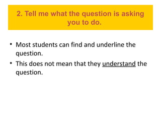 2. Tell me what the question is asking
you to do.
• Most students can find and underline the
question.
• This does not mean that they understand the
question.
 