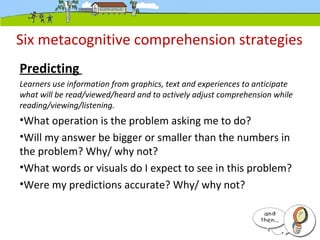 Six metacognitive comprehension strategies
Predicting
Learners use information from graphics, text and experiences to anticipate
what will be read/viewed/heard and to actively adjust comprehension while
reading/viewing/listening.
•What operation is the problem asking me to do?
•Will my answer be bigger or smaller than the numbers in
the problem? Why/ why not?
•What words or visuals do I expect to see in this problem?
•Were my predictions accurate? Why/ why not?
 