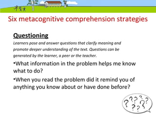 Six metacognitive comprehension strategies
Questioning
Learners pose and answer questions that clarify meaning and
promote deeper understanding of the text. Questions can be
generated by the learner, a peer or the teacher.
•What information in the problem helps me know
what to do?
•When you read the problem did it remind you of
anything you know about or have done before?
 