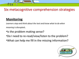 Six metacognitive comprehension strategies
Monitoring
Learners stop and think about the text and know what to do when
meaning is disrupted.
•Is the problem making sense?
•Do I need to re-read/view/listen to the problem?
•What can help me fill in the missing information?
 