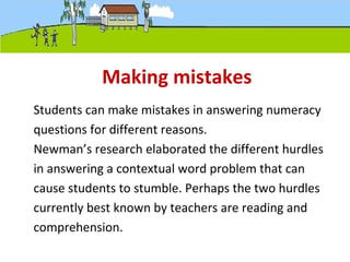 Making mistakes
Students can make mistakes in answering numeracy
questions for different reasons.
Newman’s research elaborated the different hurdles
in answering a contextual word problem that can
cause students to stumble. Perhaps the two hurdles
currently best known by teachers are reading and
comprehension.
 