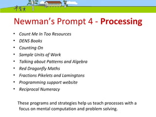 Newman’s Prompt 4 - Processing
• Count Me In Too Resources
• DENS Books
• Counting On
• Sample Units of Work
• Talking about Patterns and Algebra
• Red Dragonfly Maths
• Fractions Pikelets and Lamingtons
• Programming support website
• Reciprocal Numeracy
These programs and strategies help us teach processes with a
focus on mental computation and problem solving.
 