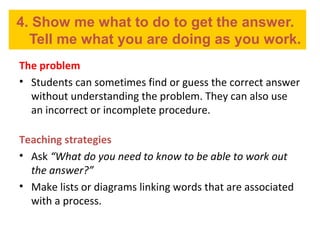 4. Show me what to do to get the answer.
Tell me what you are doing as you work.
The problem
• Students can sometimes find or guess the correct answer
without understanding the problem. They can also use
an incorrect or incomplete procedure.
Teaching strategies
• Ask “What do you need to know to be able to work out
the answer?”
• Make lists or diagrams linking words that are associated
with a process.
 