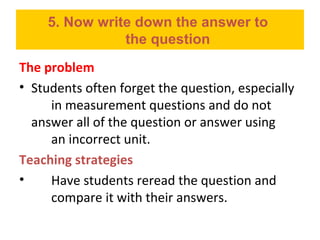 5. Now write down the answer to
the question
The problem
• Students often forget the question, especially
in measurement questions and do not
answer all of the question or answer using
an incorrect unit.
Teaching strategies
• Have students reread the question and
compare it with their answers.
 