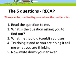 The 5 questions - RECAP
1. Read the question to me.
2. What is the question asking you to
find out?
3. What method did (could) you use?
4. Try doing it and as you are doing it tell
me what you are thinking.
5. Now write down your answer.
These can be used to diagnose where the problem lies
 