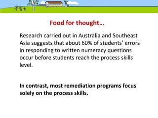 Research carried out in Australia and Southeast
Asia suggests that about 60% of students’ errors
in responding to written numeracy questions
occur before students reach the process skills
level.
In contrast, most remediation programs focus
solely on the process skills.
Food for thought…
 