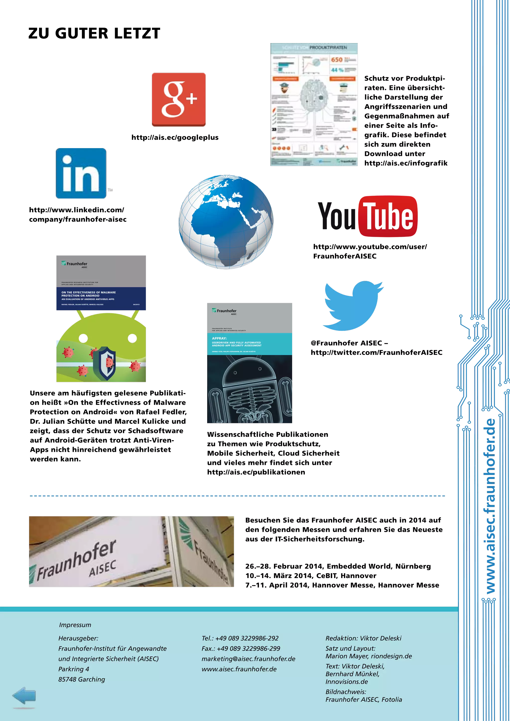 Zu guter letzt
Schutz vor Produktpiraten. Eine übersichtliche Darstellung der
Angriffsszenarien und
Gegenmaßnahmen auf
einer Seite als Infografik. Diese befindet
sich zum direkten
Download unter
http://ais.ec/infografik

http://ais.ec/googleplus

http://www.linkedin.com/
company/fraunhofer-aisec

http://www.youtube.com/user/
FraunhoferAISEC

FRAUNHOFER RESEARCH INSTITUTION FOR
A P P L I E D A N D I N T E G R AT E D S E C U R I T Y

ON THE EFFECTIVENESS OF MALWARE
PROTECTION ON ANDROID
AN EVALUATION OF ANDROID ANTIVIRUS APPS
RAFAEL FEDLER, JULIAN SCHÜTTE, MARCEL KULICKE

04/2013

FraunhoFer InstItute
F o r a p p l I e d a n d I n t e g r at e d s e c u r I t y

UseRdRiven And fUlly AUtomAted
AndRoid App secURity Assessment
dennis titze, philipp stephAnow, dR. JUliAn schütte

Unsere am häufigsten gelesene Publikation heißt »On the Effectivness of Malware
Protection on Android« von Rafael Fedler,
Dr. Julian Schütte und Marcel Kulicke und
zeigt, dass der Schutz vor Schadsoftware
auf Android-Geräten trotzt Anti-VirenApps nicht hinreichend gewährleistet
werden kann.

@Fraunhofer AISEC –
http://twitter.com/FraunhoferAISEC

Wissenschaftliche Publikationen
zu Themen wie ­Produktschutz,
Mobile Sicherheit, Cloud Sicherheit
und vieles mehr findet sich unter
http://ais.ec/publikationen

Besuchen Sie das Fraunhofer AISEC auch in 2014 auf
den folgenden Messen und erfahren Sie das Neueste
aus der IT-Sicherheitsforschung.

26.–28. Februar 2014, Embedded World, Nürnberg
10.–14. März 2014, CeBIT, Hannover
7.–11. April 2014, Hannover Messe, Hannover Messe

Impressum
Herausgeber:

Tel.: +49 089 3229986-292

Redaktion: Viktor Deleski

Fraunhofer-Institut für Angewandte

Fax.: +49 089 3229986-299

und Integrierte Sicherheit (AISEC)

marketing@aisec.fraunhofer.de

Satz und Layout:
Marion Mayer, riondesign.de

Parkring 4

www.aisec.fraunhofer.de

85748 Garching

10

Text: Viktor Deleski,
Bernhard Münkel,
Innovisions.de
Bildnachweis:
Fraunhofer AISEC, Fotolia

www.aisec.fraunhofer.de

AppRAy:

 
