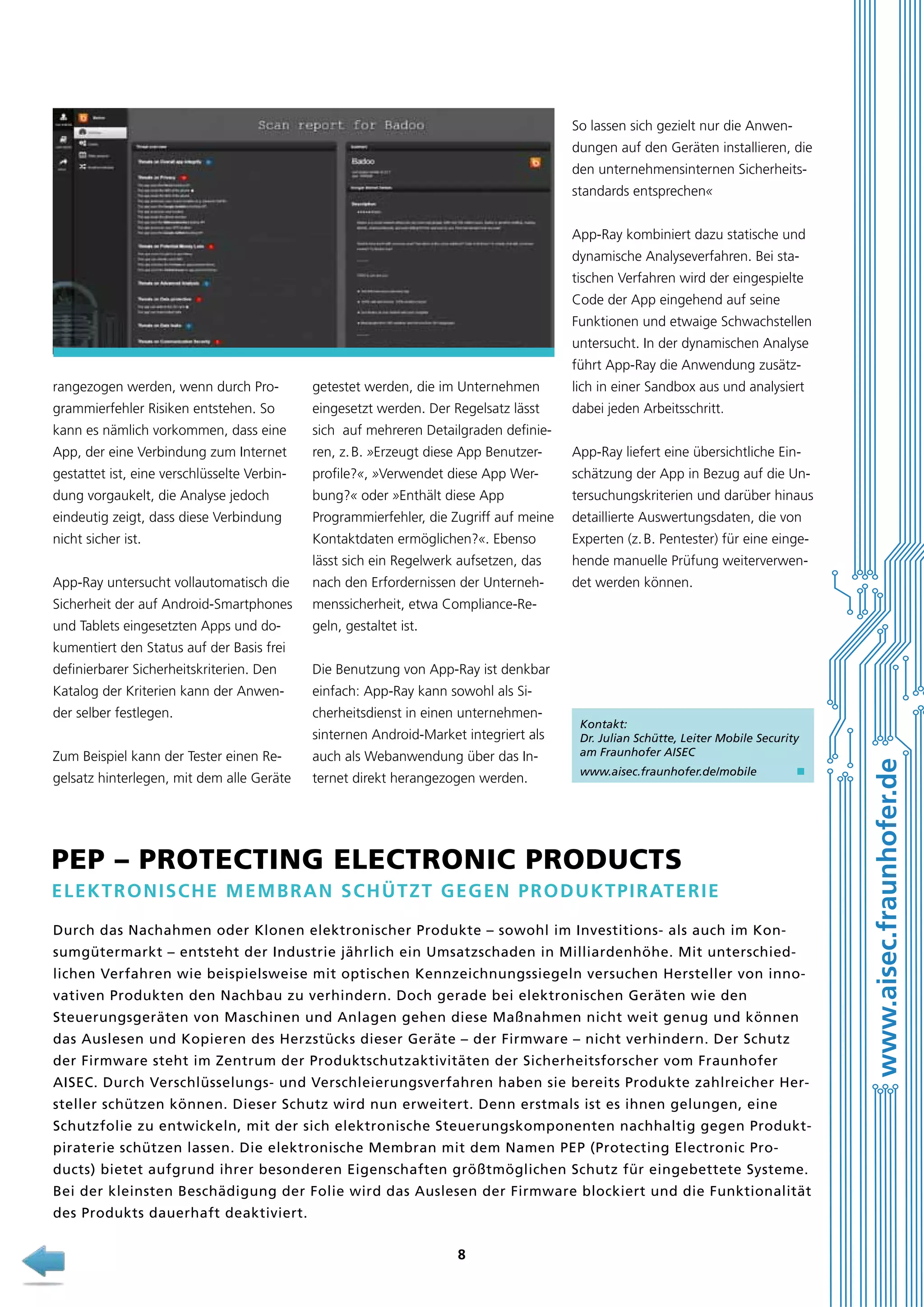 So lassen sich gezielt nur die Anwendungen auf den Geräten installieren, die
den unternehmensinternen Sicherheitsstandards entsprechen«
App-Ray kombiniert dazu statische und
dynamische Analyseverfahren. Bei statischen Verfahren wird der eingespielte
Code der App eingehend auf seine
Funktionen und etwaige Schwachstellen
untersucht. In der dynamischen Analyse
führt App-Ray die Anwendung zusätzrangezogen werden, wenn durch Pro-

getestet werden, die im Unternehmen

lich in einer Sandbox aus und analysiert

grammierfehler Risiken entstehen. So

eingesetzt werden. Der Regelsatz lässt

dabei jeden Arbeitsschritt.

kann es nämlich vorkommen, dass eine

sich auf mehreren Detailgraden definie-

App, der eine Verbindung zum Internet

ren, z. B. »Erzeugt diese App Benutzer-

App-Ray liefert eine übersichtliche Ein-

gestattet ist, eine verschlüsselte Verbin-

profile?«, »Verwendet diese App Wer-

schätzung der App in Bezug auf die Un-

dung vorgaukelt, die Analyse jedoch

bung?« oder »Enthält diese App

tersuchungskriterien und darüber hinaus

eindeutig zeigt, dass diese Verbindung

Programmierfehler, die Zugriff auf meine

detaillierte Auswertungsdaten, die von

nicht sicher ist.

Kontaktdaten ermöglichen?«. Ebenso

Experten (z. B. Pentester) für eine einge-

lässt sich ein Regelwerk aufsetzen, das

hende manuelle Prüfung weiterverwen-

App-Ray untersucht vollautomatisch die

nach den Erfordernissen der Unterneh-

det werden können.

Sicherheit der auf Android-Smartphones

menssicherheit, etwa Compliance-Re-

und Tablets eingesetzten Apps und do-

geln, gestaltet ist.

kumentiert den Status auf der Basis frei
Die Benutzung von App-Ray ist denkbar

Katalog der Kriterien kann der Anwen-

einfach: App-Ray kann sowohl als Si-

der selber festlegen.

cherheitsdienst in einen unternehmensinternen Android-Market integriert als

Zum Beispiel kann der Tester einen Re-

auch als Webanwendung über das In-

gelsatz hinterlegen, mit dem alle Geräte

ternet direkt herangezogen werden.

Kontakt:
Dr. Julian Schütte, Leiter Mobile Security
am Fraunhofer AISEC
www.aisec.fraunhofer.de/mobile

n

PEP – Protecting Electronic Products
E lektronisch e Memb ran sch ü tzt gegen Produktpiraterie
Durch das Nachahmen oder Klonen elektronischer Produkte – sowohl im Investitions- als auch im Konsumgütermarkt – entsteht der Industrie jährlich ein Umsatzschaden in Milliardenhöhe. Mit unterschiedlichen Verfahren wie beispielsweise mit optischen Kennzeichnungssiegeln versuchen Hersteller von innovativen Produkten den Nachbau zu verhindern. Doch gerade bei elektronischen Geräten wie den
Steuerungsgeräten von Maschinen und Anlagen gehen diese Maßnahmen nicht weit genug und können
das Auslesen und Kopieren des Herzstücks dieser Geräte – der Firmware – nicht verhindern. Der Schutz
der Firmware steht im Zentrum der Produktschutzaktivitäten der Sicherheitsforscher vom Fraunhofer
A
­ ISEC. Durch Verschlüsselungs- und Verschleierungsverfahren haben sie bereits Produkte zahlreicher Hersteller schützen können. Dieser Schutz wird nun erweitert. Denn erstmals ist es ihnen gelungen, eine
Schutzfolie zu entwickeln, mit der sich elektronische Steuerungskomponenten nachhaltig gegen Produktpiraterie schützen lassen. Die elektronische Membran mit dem N amen PEP (Protecting Electronic Pro­
ducts) bietet aufgrund ihrer besonderen Eigenschaften größtmöglichen Schutz für eingebettete S ysteme.
­
Bei der kleinsten Beschädigung der Folie wird das Auslesen der Firmware blockiert und die Funktionalität
des Produkts dauerhaft deaktiviert.
8

www.aisec.fraunhofer.de

definierbarer Sicherheitskriterien. Den

 