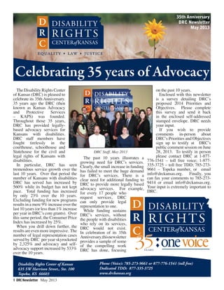 1 DRC Newsletter May 2013
Disability Rights Center of Kansas
635 SW Harrison Street., Ste. 100
Topeka, KS 66603
Phone (Voice): 785-273-9661 or 877-776-1541 (toll free)
Dedicated TDD: 877-335-3725
www.drckansas.org
35th Anniversary
DRC Newsletter
May 2013
Celebrating 35 years of Advocacy
The Disability Rights Center
of Kansas (DRC) is pleased to
celebrate its 35th Anniversary.
35 years ago the DRC (then
known as Kansas Advocacy
and Protective Services
– KAPS) was founded.
Throughout those 35 years,
DRC has provided legally-
based advocacy services for
Kansans with disabilities.
DRC staff members have
fought tirelessly in the
courthouse, schoolhouse and
Statehouse for the civil and
legal rights of Kansans with
disabilities.
In particular, DRC has seen
tremendous service growth over the
last 10 years. Over that period the
number of Kansans with disabilities
DRC has served has increased by
560% while its budget has not kept
pace. Total funding has increased
by only 23% over the 10 years.
Excluding funding for new programs
results in a mere 9% increase over the
last 10 years (or less than 1% increase
per year in DRC’s core grants). Over
this same period, the Consumer Price
Index has increased by 25%.
When you drill down further, the
resultsareevenmoreimpressive. The
number of legal representation cases
served by DRC per year skyrocketed
by 2,325% and advocacy and self-
advocacy support increased by 533%
over the 10 years.
The past 10 years illustrates a
growing need for DRC’s services.
Clearly, the small increase in funding
has failed to meet the huge demand
for DRC’s services. There is a
clear need for additional funding to
DRC to provide more legally based
advocacy services. For example,
for every 17 people who
request services, DRC
can only provide legal
representation to one.
While funding sustains
DRC’s services, without
the people with disabilities
who rely on its services,
DRC would not exist.
In celebration of its 35th
Anniversary,thisnewsletter
provides a sample of some
of the compelling work
DRC has done, focusing
on the past 10 years.
Enclosed with this newsletter
is a survey detailing DRC’s
proposed 2014 Priorities and
Objectives. Please complete
this survey and send it back
in the enclosed self-addressed
stamped envelope. DRC needs
your input.
If you wish to provide
comments in-person about
DRC’s Priorities and Objectives
sign up to testify at DRC’s
public comment session on June
28, 2013. To testify in person
please contact DRC at 1-877-
776-1541 – toll free voice; 1-877-
335-3725 – toll free TDD; 785-273-
9661 – Topeka number, or email
info@drckansas.org. Finally, you
can fax your comments to 785-273-
9414 or email info@drckansas.org.
Your input is extremely important to
DRC.
35YEARS
♦
♦
DRC Staff, May 2013
 