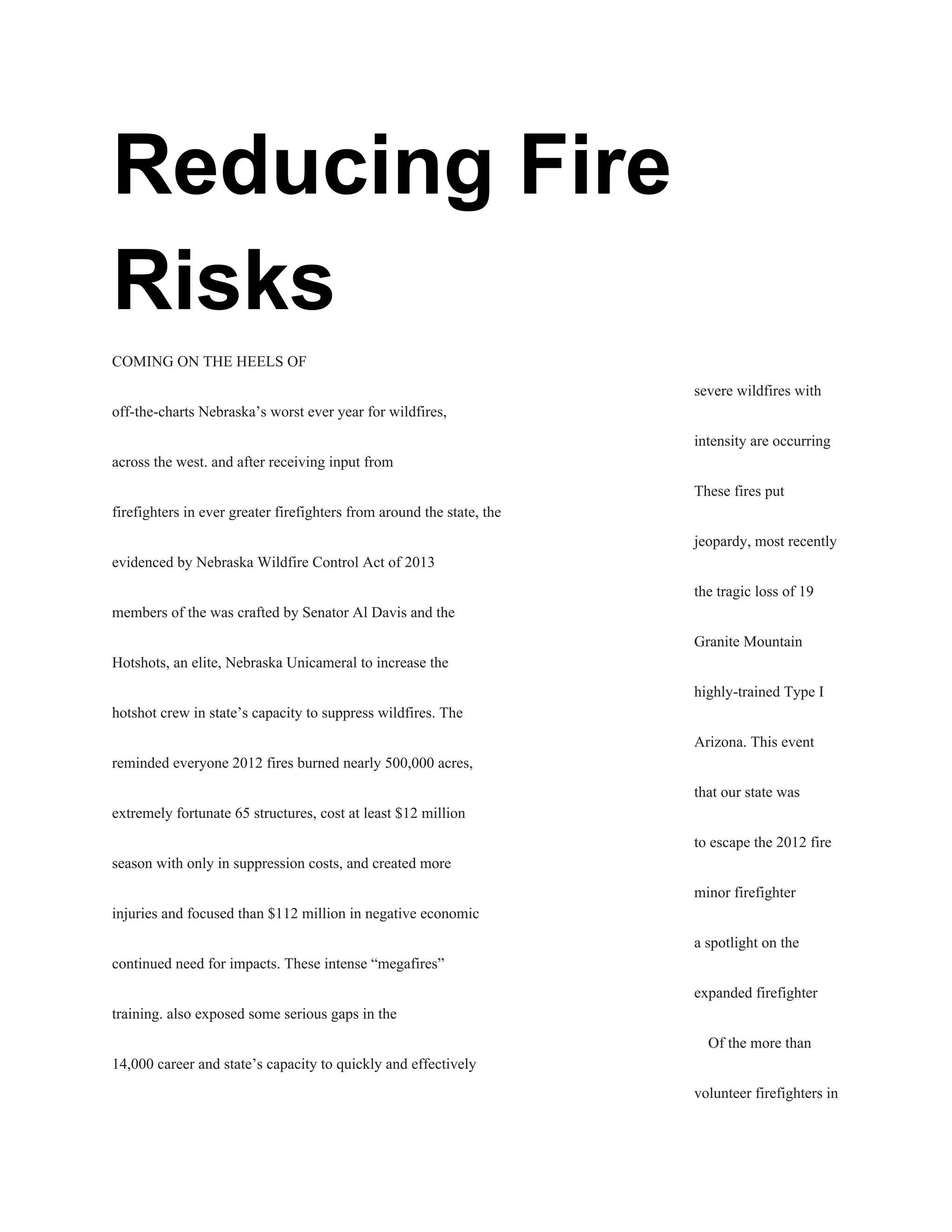 Reducing Fire 
Risks 
COMING ON THE HEELS OF 
severe wildfires with 
off­the­charts Nebraska’s worst ever year for wildfires, 
intensity are occurring 
across the west. and after receiving input from 
These fires put 
firefighters in ever greater firefighters from around the state, the 
jeopardy, most recently 
evidenced by Nebraska Wildfire Control Act of 2013 
the tragic loss of 19 
members of the was crafted by Senator Al Davis and the 
Granite Mountain 
Hotshots, an elite, Nebraska Unicameral to increase the 
highly­trained Type I 
hotshot crew in state’s capacity to suppress wildfires. The 
Arizona. This event 
reminded everyone 2012 fires burned nearly 500,000 acres, 
that our state was 
extremely fortunate 65 structures, cost at least $12 million 
to escape the 2012 fire 
season with only in suppression costs, and created more 
minor firefighter 
injuries and focused than $112 million in negative economic 
a spotlight on the 
continued need for impacts. These intense “megafires” 
expanded firefighter 
training. also exposed some serious gaps in the 
Of the more than 
14,000 career and state’s capacity to quickly and effectively 
volunteer firefighters in 
 