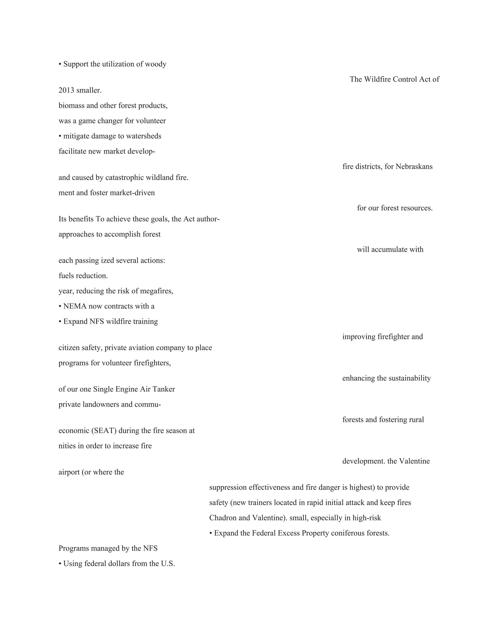 • Support the utilization of woody 
The Wildfire Control Act of 
2013 smaller. 
biomass and other forest products, 
was a game changer for volunteer 
• mitigate damage to watersheds 
facilitate new market develop­ 
fire districts, for Nebraskans 
and caused by catastrophic wildland fire. 
ment and foster market­driven 
for our forest resources. 
Its benefits To achieve these goals, the Act author­ 
approaches to accomplish forest 
will accumulate with 
each passing ized several actions: 
fuels reduction. 
year, reducing the risk of megafires, 
• NEMA now contracts with a 
• Expand NFS wildfire training 
improving firefighter and 
citizen safety, private aviation company to place 
programs for volunteer firefighters, 
enhancing the sustainability 
of our one Single Engine Air Tanker 
private landowners and commu­ 
forests and fostering rural 
economic (SEAT) during the fire season at 
nities in order to increase fire 
development. the Valentine 
airport (or where the 
suppression effectiveness and fire danger is highest) to provide 
safety (new trainers located in rapid initial attack and keep fires 
Chadron and Valentine). small, especially in high­risk 
• Expand the Federal Excess Property coniferous forests. 
Programs managed by the NFS 
• Using federal dollars from the U.S. 
 