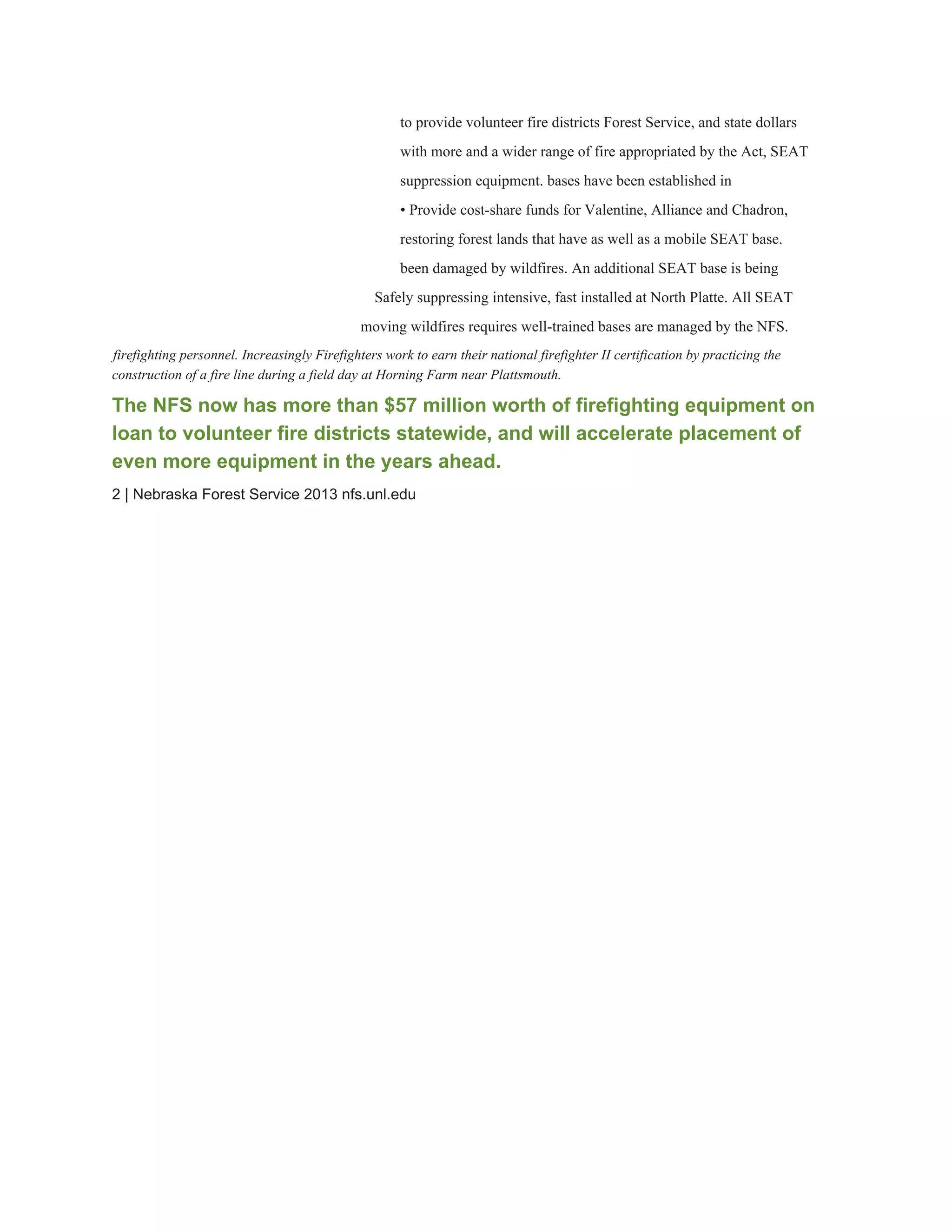 to provide volunteer fire districts Forest Service, and state dollars 
with more and a wider range of fire appropriated by the Act, SEAT 
suppression equipment. bases have been established in 
• Provide cost­share funds for Valentine, Alliance and Chadron, 
restoring forest lands that have as well as a mobile SEAT base. 
been damaged by wildfires. An additional SEAT base is being 
Safely suppressing intensive, fast installed at North Platte. All SEAT 
moving wildfires requires well­trained bases are managed by the NFS. 
firefighting personnel. Increasingly Firefighters work to earn their national firefighter II certification by practicing the 
construction of a fire line during a field day at Horning Farm near Plattsmouth. 
The NFS now has more than $57 million worth of firefighting equipment on 
loan to volunteer fire districts statewide, and will accelerate placement of 
even more equipment in the years ahead. 
2 | Nebraska Forest Service 2013 nfs.unl.edu 
 
 