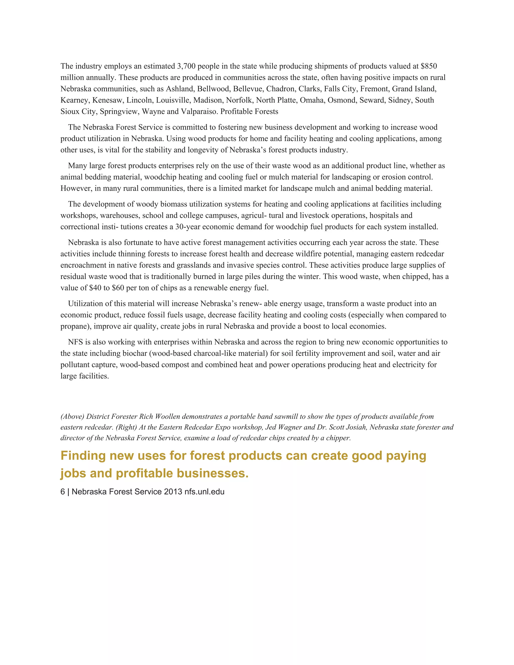 The industry employs an estimated 3,700 people in the state while producing shipments of products valued at $850 
million annually. These products are produced in communities across the state, often having positive impacts on rural 
Nebraska communities, such as Ashland, Bellwood, Bellevue, Chadron, Clarks, Falls City, Fremont, Grand Island, 
Kearney, Kenesaw, Lincoln, Louisville, Madison, Norfolk, North Platte, Omaha, Osmond, Seward, Sidney, South 
Sioux City, Springview, Wayne and Valparaiso. Profitable Forests 
The Nebraska Forest Service is committed to fostering new business development and working to increase wood 
product utilization in Nebraska. Using wood products for home and facility heating and cooling applications, among 
other uses, is vital for the stability and longevity of Nebraska’s forest products industry. 
Many large forest products enterprises rely on the use of their waste wood as an additional product line, whether as 
animal bedding material, woodchip heating and cooling fuel or mulch material for landscaping or erosion control. 
However, in many rural communities, there is a limited market for landscape mulch and animal bedding material. 
The development of woody biomass utilization systems for heating and cooling applications at facilities including 
workshops, warehouses, school and college campuses, agricul­ tural and livestock operations, hospitals and 
correctional insti­ tutions creates a 30­year economic demand for woodchip fuel products for each system installed. 
Nebraska is also fortunate to have active forest management activities occurring each year across the state. These 
activities include thinning forests to increase forest health and decrease wildfire potential, managing eastern redcedar 
encroachment in native forests and grasslands and invasive species control. These activities produce large supplies of 
residual waste wood that is traditionally burned in large piles during the winter. This wood waste, when chipped, has a 
value of $40 to $60 per ton of chips as a renewable energy fuel. 
Utilization of this material will increase Nebraska’s renew­ able energy usage, transform a waste product into an 
economic product, reduce fossil fuels usage, decrease facility heating and cooling costs (especially when compared to 
propane), improve air quality, create jobs in rural Nebraska and provide a boost to local economies. 
NFS is also working with enterprises within Nebraska and across the region to bring new economic opportunities to 
the state including biochar (wood­based charcoal­like material) for soil fertility improvement and soil, water and air 
pollutant capture, wood­based compost and combined heat and power operations producing heat and electricity for 
large facilities. 
Dramatic increases in eastern redcedar across vast areas of south­central Nebraska are creating new opportunities for wood 
products enterprises. 
(Above) District Forester Rich Woollen demonstrates a portable band sawmill to show the types of products available from 
eastern redcedar. (Right) At the Eastern Redcedar Expo workshop, Jed Wagner and Dr. Scott Josiah, Nebraska state forester and 
director of the Nebraska Forest Service, examine a load of redcedar chips created by a chipper. 
Finding new uses for forest products can create good paying 
jobs and profitable businesses. 
6 | Nebraska Forest Service 2013 nfs.unl.edu 
 
 