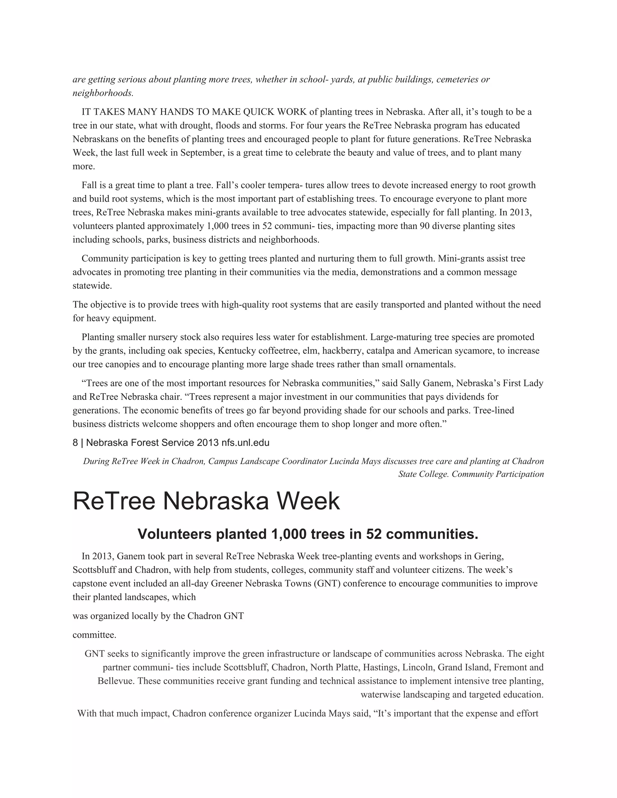 are getting serious about planting more trees, whether in school­ yards, at public buildings, cemeteries or 
neighborhoods. 
IT TAKES MANY HANDS TO MAKE QUICK WORK of planting trees in Nebraska. After all, it’s tough to be a 
tree in our state, what with drought, floods and storms. For four years the ReTree Nebraska program has educated 
Nebraskans on the benefits of planting trees and encouraged people to plant for future generations. ReTree Nebraska 
Week, the last full week in September, is a great time to celebrate the beauty and value of trees, and to plant many 
more. 
Fall is a great time to plant a tree. Fall’s cooler tempera­ tures allow trees to devote increased energy to root growth 
and build root systems, which is the most important part of establishing trees. To encourage everyone to plant more 
trees, ReTree Nebraska makes mini­grants available to tree advocates statewide, especially for fall planting. In 2013, 
volunteers planted approximately 1,000 trees in 52 communi­ ties, impacting more than 90 diverse planting sites 
including schools, parks, business districts and neighborhoods. 
Community participation is key to getting trees planted and nurturing them to full growth. Mini­grants assist tree 
advocates in promoting tree planting in their communities via the media, demonstrations and a common message 
statewide. 
The objective is to provide trees with high­quality root systems that are easily transported and planted without the need 
for heavy equipment. 
Planting smaller nursery stock also requires less water for establishment. Large­maturing tree species are promoted 
by the grants, including oak species, Kentucky coffeetree, elm, hackberry, catalpa and American sycamore, to increase 
our tree canopies and to encourage planting more large shade trees rather than small ornamentals. 
“Trees are one of the most important resources for Nebraska communities,” said Sally Ganem, Nebraska’s First Lady 
and ReTree Nebraska chair. “Trees represent a major investment in our communities that pays dividends for 
generations. The economic benefits of trees go far beyond providing shade for our schools and parks. Tree­lined 
business districts welcome shoppers and often encourage them to shop longer and more often.” 
8 | Nebraska Forest Service 2013 nfs.unl.edu 
During ReTree Week in Chadron, Campus Landscape Coordinator Lucinda Mays discusses tree care and planting at Chadron 
State College. Community Participation 
ReTree Nebraska Week 
Volunteers planted 1,000 trees in 52 communities. 
In 2013, Ganem took part in several ReTree Nebraska Week tree­planting events and workshops in Gering, 
Scottsbluff and Chadron, with help from students, colleges, community staff and volunteer citizens. The week’s 
capstone event included an all­day Greener Nebraska Towns (GNT) conference to encourage communities to improve 
their planted landscapes, which 
was organized locally by the Chadron GNT 
committee. 
GNT seeks to significantly improve the green infrastructure or landscape of communities across Nebraska. The eight 
partner communi­ ties include Scottsbluff, Chadron, North Platte, Hastings, Lincoln, Grand Island, Fremont and 
Bellevue. These communities receive grant funding and technical assistance to implement intensive tree planting, 
waterwise landscaping and targeted education. 
With that much impact, Chadron conference organizer Lucinda Mays said, “It’s important that the expense and effort 
 