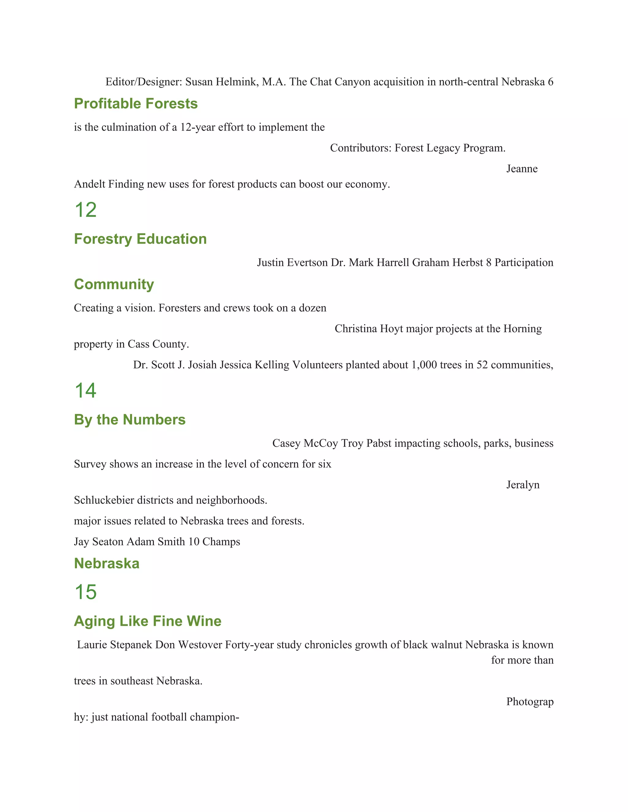 Editor/Designer: Susan Helmink, M.A. The Chat Canyon acquisition in north­central Nebraska 6 
Profitable Forests 
is the culmination of a 12­year effort to implement the 
Contributors: Forest Legacy Program. 
Jeanne 
Andelt Finding new uses for forest products can boost our economy. 
12 
Forestry Education 
Justin Evertson Dr. Mark Harrell Graham Herbst 8 Participation 
Community 
Creating a vision. Foresters and crews took on a dozen 
Christina Hoyt major projects at the Horning 
property in Cass County. 
Dr. Scott J. Josiah Jessica Kelling Volunteers planted about 1,000 trees in 52 communities, 
14 
By the Numbers 
Casey McCoy Troy Pabst impacting schools, parks, business 
Survey shows an increase in the level of concern for six 
Jeralyn 
Schluckebier districts and neighborhoods. 
major issues related to Nebraska trees and forests. 
Jay Seaton Adam Smith 10 Champs 
Nebraska 
15 
Aging Like Fine Wine 
Laurie Stepanek Don Westover Forty­year study chronicles growth of black walnut Nebraska is known 
for more than 
trees in southeast Nebraska. 
Photograp
hy: just national football champion­ 
 