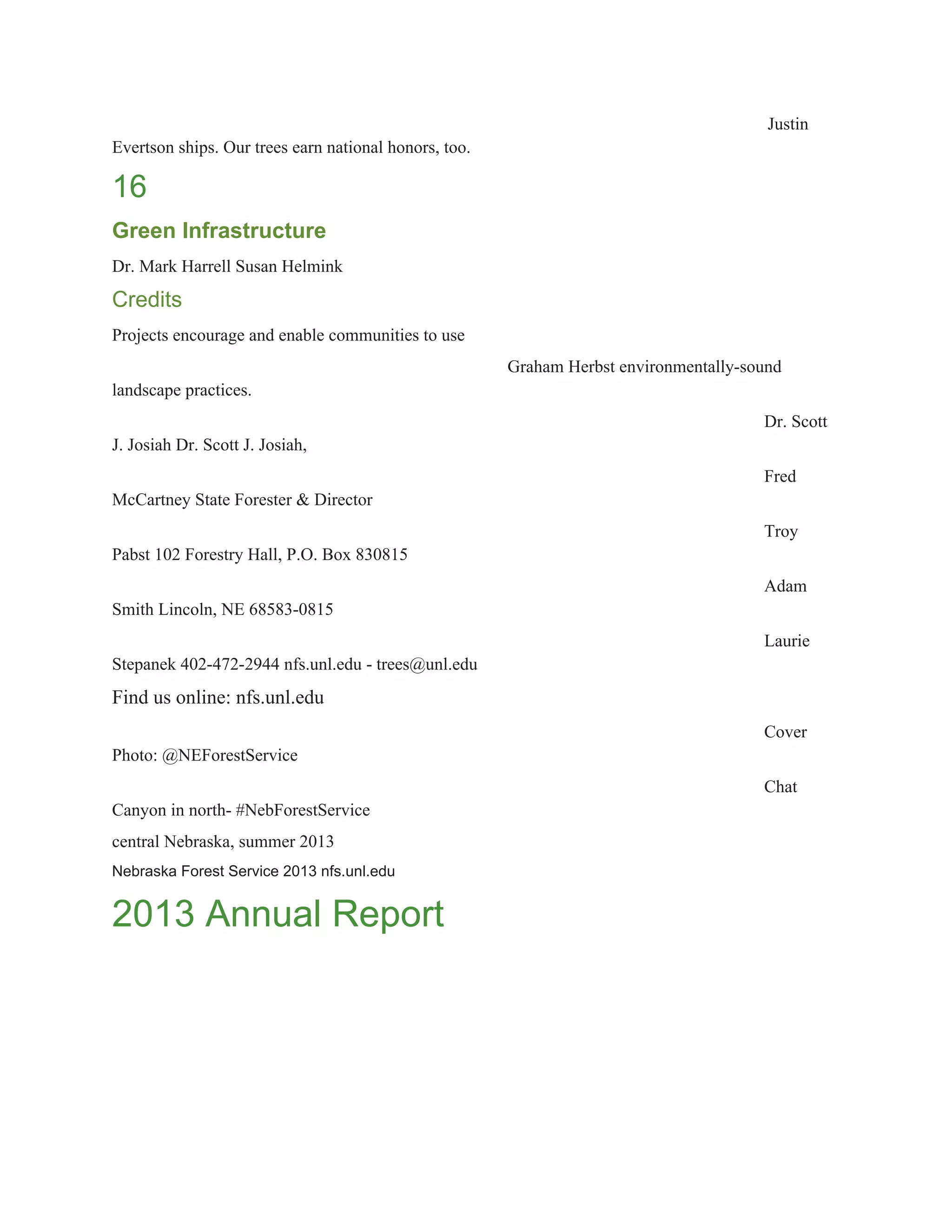Justin 
Evertson ships. Our trees earn national honors, too. 
16 
Green Infrastructure 
Dr. Mark Harrell Susan Helmink 
Credits 
Projects encourage and enable communities to use 
Graham Herbst environmentally­sound 
landscape practices. 
Dr. Scott 
J. Josiah Dr. Scott J. Josiah, 
Fred 
McCartney State Forester & Director 
Troy 
Pabst 102 Forestry Hall, P.O. Box 830815 
Adam 
Smith Lincoln, NE 68583­0815 
Laurie 
Stepanek 402­472­2944 nfs.unl.edu ­ trees@unl.edu 
Find us online: nfs.unl.edu 
Cover 
Photo: @NEForestService 
Chat 
Canyon in north­ #NebForestService 
central Nebraska, summer 2013 
Nebraska Forest Service 2013 nfs.unl.edu 
2013 Annual Report 
 
 