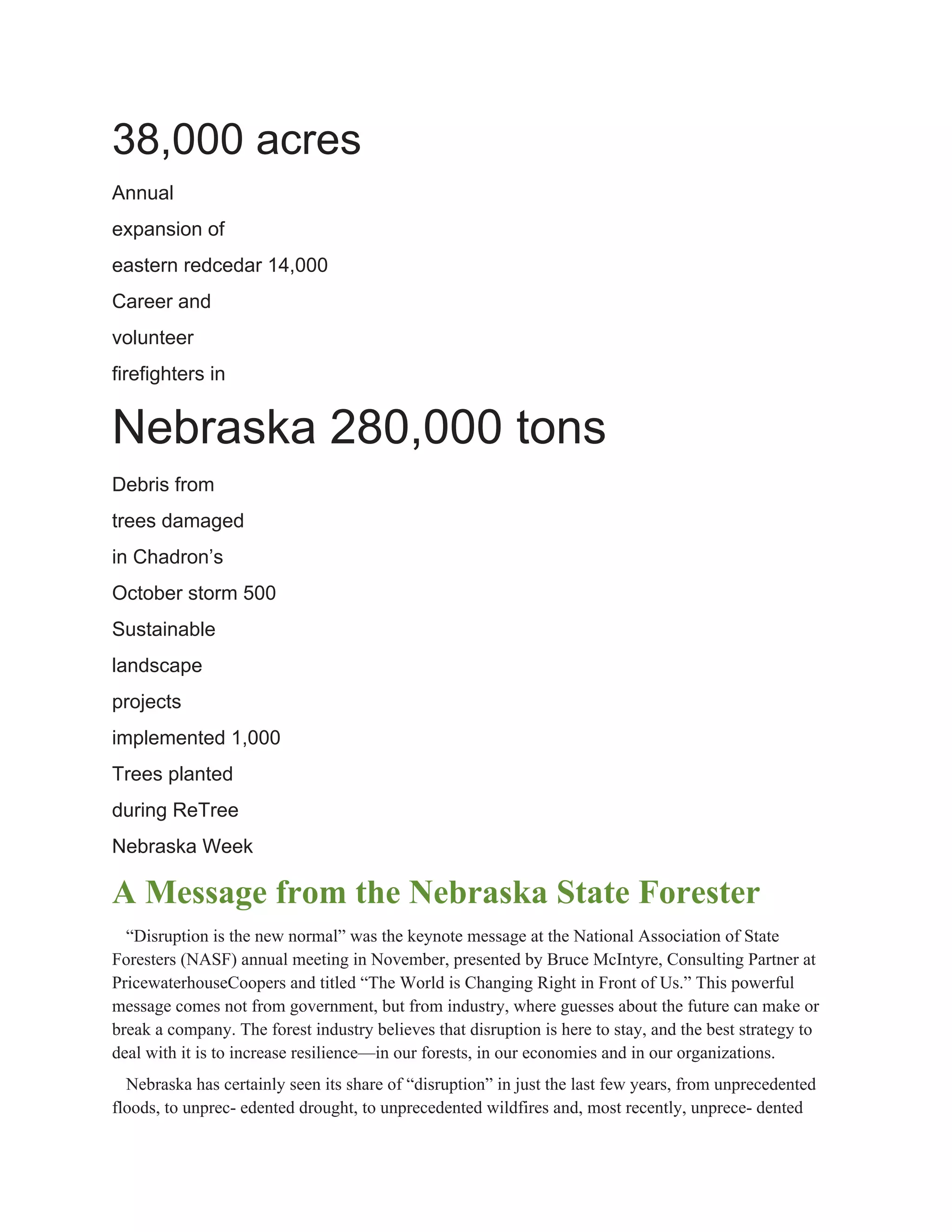 38,000 acres 
Annual 
expansion of 
eastern redcedar 14,000 
Career and 
volunteer 
firefighters in 
Nebraska 280,000 tons 
Debris from 
trees damaged 
in Chadron’s 
October storm 500 
Sustainable 
landscape 
projects 
implemented 1,000 
Trees planted 
during ReTree 
Nebraska Week 
A Message from the Nebraska State Forester 
“Disruption is the new normal” was the keynote message at the National Association of State 
Foresters (NASF) annual meeting in November, presented by Bruce McIntyre, Consulting Partner at 
PricewaterhouseCoopers and titled “The World is Changing Right in Front of Us.” This powerful 
message comes not from government, but from industry, where guesses about the future can make or 
break a company. The forest industry believes that disruption is here to stay, and the best strategy to 
deal with it is to increase resilience—in our forests, in our economies and in our organizations. 
Nebraska has certainly seen its share of “disruption” in just the last few years, from unprecedented 
floods, to unprec­ edented drought, to unprecedented wildfires and, most recently, unprece­ dented 
 