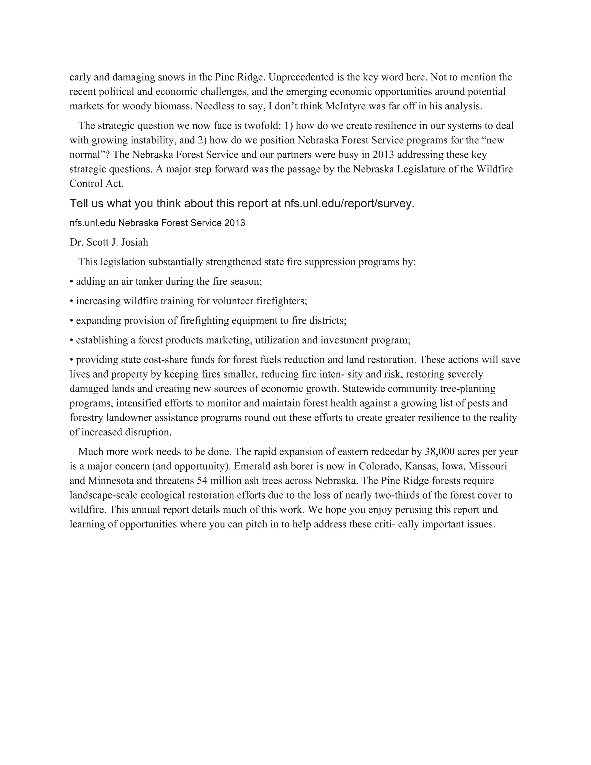 early and damaging snows in the Pine Ridge. Unprecedented is the key word here. Not to mention the 
recent political and economic challenges, and the emerging economic opportunities around potential 
markets for woody biomass. Needless to say, I don’t think McIntyre was far off in his analysis. 
The strategic question we now face is twofold: 1) how do we create resilience in our systems to deal 
with growing instability, and 2) how do we position Nebraska Forest Service programs for the “new 
normal”? The Nebraska Forest Service and our partners were busy in 2013 addressing these key 
strategic questions. A major step forward was the passage by the Nebraska Legislature of the Wildfire 
Control Act. 
Tell us what you think about this report at nfs.unl.edu/report/survey. 
nfs.unl.edu Nebraska Forest Service 2013 
Dr. Scott J. Josiah 
This legislation substantially strengthened state fire suppression programs by: 
• adding an air tanker during the fire season; 
• increasing wildfire training for volunteer firefighters; 
• expanding provision of firefighting equipment to fire districts; 
• establishing a forest products marketing, utilization and investment program; 
• providing state cost­share funds for forest fuels reduction and land restoration. These actions will save 
lives and property by keeping fires smaller, reducing fire inten­ sity and risk, restoring severely 
damaged lands and creating new sources of economic growth. Statewide community tree­planting 
programs, intensified efforts to monitor and maintain forest health against a growing list of pests and 
forestry landowner assistance programs round out these efforts to create greater resilience to the reality 
of increased disruption. 
Much more work needs to be done. The rapid expansion of eastern redcedar by 38,000 acres per year 
is a major concern (and opportunity). Emerald ash borer is now in Colorado, Kansas, Iowa, Missouri 
and Minnesota and threatens 54 million ash trees across Nebraska. The Pine Ridge forests require 
landscape­scale ecological restoration efforts due to the loss of nearly two­thirds of the forest cover to 
wildfire. This annual report details much of this work. We hope you enjoy perusing this report and 
learning of opportunities where you can pitch in to help address these criti­ cally important issues. 
 
 