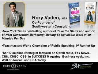 Rory Vaden, MBA
Co-Founder of
Southwestern Consulting
•New York Times bestselling author of Take the Stairs and author
of Next Generation Marketing: Making Social Media Work in 30
Minutes Per Day
•Toastmasters World Champion of Public Speaking 1st Runner Up
•Self-Discipline Strategist featured on Oprah radio, Fox News,
CNN, CNBC, CBS, in SUCCESS Magazine, Businessweek, Inc,
Wall St Journal and USA Today
 