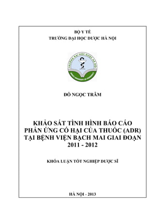 BỘ Y TẾ
TRƯỜNG ĐẠI HỌC DƯỢC HÀ NỘI
ĐỖ NGỌC TRÂM
KHẢO SÁT TÌNH HÌNH BÁO CÁO
PHẢN ỨNG CÓ HẠI CỦA THUỐC (ADR)
TẠI BỆNH VIỆN BẠCH MAI GIAI ĐOẠN
2011 - 2012
KHÓA LUẬN TỐT NGHIỆP DƯỢC SĨ
HÀ NỘI - 2013
 