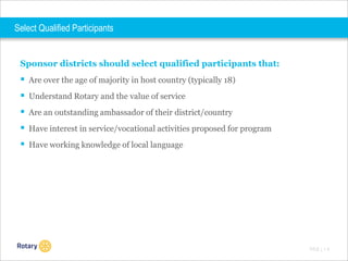 Select Qualified Participants

Sponsor districts should select qualified participants that:

 Are over the age of majority in host country (typically 18)
 Understand Rotary and the value of service
 Are an outstanding ambassador of their district/country
 Have interest in service/vocational activities proposed for program
 Have working knowledge of local language

TITLE | 1 0

 
