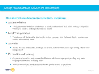 Arrange Accommodations, Activities and Transportation

Host district should organize schedule, including:

 Accommodations
 Young adults may feel more comfortable in hotels/hostels rather than home hosting – reciprocal
(“family-to-family”) exchanges have mixed results

 Local Transportation
 Participants will likely not be able to drive in host country – host clubs and district must account
for this when making plans

 Activities
 Rotary, Rotaract and ROTEX meetings and events, cultural events, local sight-seeing, “down-time”
is important!

 Preparation and training
 Organize orientation programs to build camaraderie amongst groups –they may have
varying interests and maturity levels

 Provide counselors/mentors to assist with special needs or problems
TITLE | 1 1

 