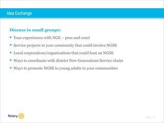 Idea Exchange

Discuss in small groups:

 Your experiences with NGE – pros and cons!
 Service projects in your community that could involve NGSE
 Local corporations/organizations that could host an NGSE
 Ways to coordinate with district New Generations Service chairs
 Ways to promote NGSE to young adults in your communities

TITLE | 1 2

 