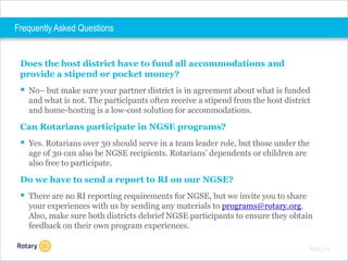 Frequently Asked Questions

Does the host district have to fund all accommodations and
provide a stipend or pocket money?

 No– but make sure your partner district is in agreement about what is funded
and what is not. The participants often receive a stipend from the host district
and home-hosting is a low-cost solution for accommodations.

Can Rotarians participate in NGSE programs?

 Yes. Rotarians over 30 should serve in a team leader role, but those under the
age of 30 can also be NGSE recipients. Rotarians’ dependents or children are
also free to participate.

Do we have to send a report to RI on our NGSE?

 There are no RI reporting requirements for NGSE, but we invite you to share
your experiences with us by sending any materials to programs@rotary.org.
Also, make sure both districts debrief NGSE participants to ensure they obtain
feedback on their own program experiences.
TITLE | 1 4

 