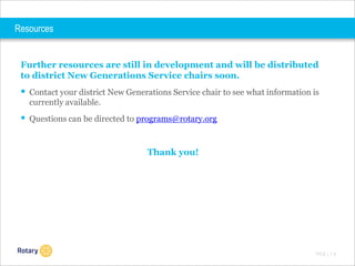 Resources

Further resources are still in development and will be distributed
to district New Generations Service chairs soon.

 Contact your district New Generations Service chair to see what information is
currently available.

 Questions can be directed to programs@rotary.org
Thank you!

TITLE | 1 5

 