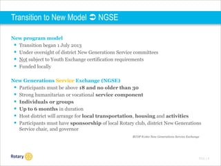 Transition to New Model  NGSE
New program model
 Transition began 1 July 2013
 Under oversight of district New Generations Service committees
 Not subject to Youth Exchange certification requirements
 Funded locally
New Generations Service Exchange (NGSE)
 Participants must be above 18 and no older than 30
 Strong humanitarian or vocational service component
 Individuals or groups
 Up to 6 months in duration
 Host district will arrange for local transportation, housing and activities
 Participants must have sponsorship of local Rotary club, district New Generations
Service chair, and governor
RCOP 8.060 New Generations Service Exchange

TITLE | 4

 