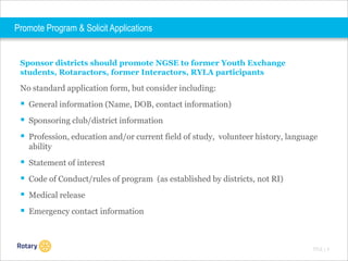Promote Program & Solicit Applications

Sponsor districts should promote NGSE to former Youth Exchange
students, Rotaractors, former Interactors, RYLA participants

No standard application form, but consider including:

 General information (Name, DOB, contact information)
 Sponsoring club/district information
 Profession, education and/or current field of study, volunteer history, language
ability

 Statement of interest
 Code of Conduct/rules of program (as established by districts, not RI)
 Medical release

 Emergency contact information

TITLE | 9

 