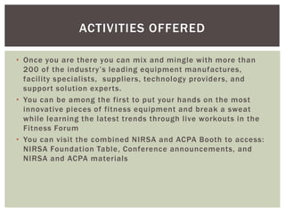 ACTIVITIES OFFERED

• Once you are there you can mix and mingle with more than
  200 of the industry’s leading equipment manufactures,
  facility specialists, suppliers, technology providers, and
  support solution experts.
• You can be among the first to put your hands on the most
  innovative pieces of fitness equipment and break a sweat
  while learning the latest trends through live workouts in the
  Fitness Forum
• You can visit the combined NIRSA and ACPA Booth to access:
  NIRSA Foundation Table, Conference announcements, and
  NIRSA and ACPA materials
 