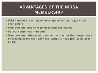 ADVANTAGES OF THE NIRSA
               MEMBERSHIP
 NIRSA members will have more oppurtunities to grow than
  ever before
 Members are able to reconnect with old friends
 Network with new members
 Members are influenced to make the most of their experience
  by staying at Planet Hollywood, NIRSA’s headquarter hotel for
  2013.
 