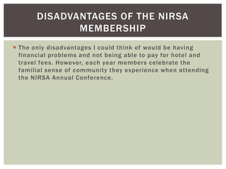 DISADVANTAGES OF THE NIRSA
              MEMBERSHIP
 The only disadvantages I could think of would be having
  financial problems and not being able to pay for hotel and
  travel fees. However, each year members celebrate the
  familial sense of community they experience when attending
  the NIRSA Annual Conference.
 