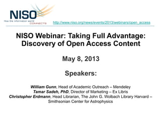 NISO Webinar: Taking Full Advantage:
Discovery of Open Access Content
May 8, 2013
Speakers:
William Gunn, Head of Academic Outreach – Mendeley
Tamar Sadeh, PhD, Director of Marketing – Ex Libris
Christopher Erdmann, Head Librarian, The John G. Wolbach Library Harvard –
Smithsonian Center for Astrophysics
http://www.niso.org/news/events/2013/webinars/open_access
 