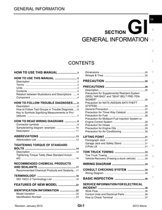 GI-1
GENERAL INFORMATION
C
D
E
F
G
H
I
J
K
L
M
B
GI
SECTION GI
N
O
P
CONTENTS
GENERAL INFORMATION
HOW TO USE THIS MANUAL ..................
.... 3
HOW TO USE THIS MANUAL .......................
..... 3
Description ..........................................................
......3
Terms ..................................................................
......3
Units ....................................................................
......3
Contents ..............................................................
......3
Relation between Illustrations and Descriptions .
......4
Component ..........................................................
......4
HOW TO FOLLOW TROUBLE DIAGNOSES..... 6
Description ..........................................................
......6
How to Follow Test Groups in Trouble Diagnosis......6
Key to Symbols Signifying Measurements or Pro-
cedures ...............................................................
......7
HOW TO READ WIRING DIAGRAMS ...........
..... 9
Connector symbols .............................................
......9
Sample/wiring diagram -example- .......................
....10
Description ..........................................................
....11
ABBREVIATIONS ..........................................
....13
Abbreviation List ..................................................
....13
TIGHTENING TORQUE OF STANDARD
BOLTS ............................................................
....14
Description ..........................................................
....14
Tightening Torque Table (New Standard Includ-
ed) .......................................................................
....14
RECOMMENDED CHEMICAL PRODUCTS
AND SEALANTS ............................................
....17
Recommended Chemical Products and Sealants
....17
TERMINOLOGY .............................................
....18
ISO 15031-2 Terminology List ............................
....18
FEATURES OF NEW MODEL ..................
...22
IDENTIFICATION INFORMATION .................
....22
Model Variation ...................................................
....22
Identification Number ..........................................
....23
Dimensions ..........................................................
....24
Wheels & Tires ....................................................
....25
PRECAUTION ...........................................
...26
PRECAUTIONS .................................................26
Description ...........................................................
....26
Precaution for Supplemental Restraint System
(SRS) "AIR BAG" and "SEAT BELT PRE-TEN-
SIONER" .............................................................
....26
Precaution for NATS (NISSAN ANTI-THEFT
SYSTEM) .............................................................
....26
General Precaution ..............................................
....27
Precaution for Three Way Catalyst ......................
....28
Precaution for Fuel ..............................................
....28
Precaution for Multiport Fuel Injection System or
Engine Control System ........................................
....28
Precaution for Hoses ...........................................
....29
Precaution for Engine Oils ...................................
....29
Precaution for Air Conditioning ............................
....30
LIFTING POINT .................................................31
Pantograph Jack ..................................................
....31
Garage Jack and Safety Stand ............................
....31
2-Pole Lift ............................................................
....31
TOW TRUCK TOWING .....................................33
Tow Truck Towing ...............................................
....33
Vehicle Recovery (Freeing a stuck vehicle) ........
....34
WIRING DIAGRAM ...................................
...35
CONSULT CHECKING SYSTEM .....................35
Wiring Diagram ....................................................
....35
BASIC INSPECTION ................................
...36
SERVICE INFORMATION FOR ELECTRICAL
INCIDENT ..........................................................36
Work Flow ............................................................
....36
Control Units and Electrical Parts ........................
....36
How to Check Terminal .......................................
....37
Revision: January 2013 2013 Xterra
 