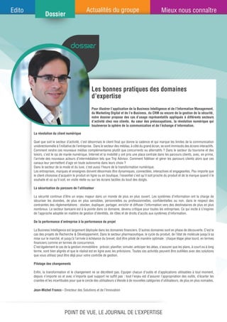 dossier
Les bonnes pratiques des domaines
d’expertise
Jean-Michel Franco - Directeur des Solutions et de l’Innovation
La révolution du client numérique
Quel que soit le secteur d’activité, c’est désormais le client final qui donne la cadence et qui marque les limites de la communication
unidirectionnelle à l’initiative de l’entreprise. Dans le secteur des médias, à côté du grand écran, se sont immiscés des écrans interactifs.
Comment rendre ces nouveaux médias complémentaires plutôt que concurrents ou alternatifs ? Dans le secteur du tourisme et des
loisirs, c’est le raz de marée numérique. Internet et la mobilité y ont pris une place centrale dans les parcours clients, avec, en prime,
l’arrivée des nouveaux acteurs d’intermédiation tels que Trip Advisor. Comment fidéliser et gérer les parcours clients alors que ces
canaux leur permettent d’agir en toute autonomie dans leurs choix ?
Dans le secteur de la mode et du luxe, c’est aussi l’heure de la transformation numérique.
Les entreprises, marques et enseignes doivent désormais être dynamiques, connectées, interactives et engageantes. Peu importe que
le client choisisse d’acquérir le produit en ligne ou en boutique, l’essentiel c’est qu’il soit proche du produit et de la marque quand il le
souhaite et où qu’il soit, en visite réelle ou sur les écrans tactiles du bout des doigts.
La sécurisation du parcours de l’utilisateur
La sécurité continue d’être un enjeu majeur dans un monde de plus en plus ouvert. Les systèmes d’information ont la charge de
sécuriser les données, de plus en plus sensibles, personnelles ou professionnelles, confidentielles ou non, dans le respect des
contraintes des réglementations : stocker, dupliquer, partager, enrichir et diffuser l’information vers des destinataires de plus en plus
nombreux. Le secteur bancaire est à la pointe dans ce domaine, devenu critique pour toutes les entreprises. Ce qui incite à s’inspirer
de l’approche adoptée en matière de gestion d’identités, de rôles et de droits d’accès aux systèmes d’information.
De la performance d’entreprise à la performance de projet
La Business Intelligence est largement déployée dans les domaines financiers. D’autres domaines sont en phase de découverte. C’est le
cas des projets de Recherche & Développement. Dans le secteur pharmaceutique, le cycle du produit, de l’état de molécule jusqu’à sa
mise sur le marché, et jusqu’à l’arrivée à échéance du brevet, doit être piloté de manière optimale : chaque étape pèse lourd, en termes
financiers comme en termes de concurrence.
C’est également le cas de la gestion immobilière : prévoir, planifier, simuler, anticiper les aléas, s’assurer que les plans, à court ou à long
terme, sont bien alignés et que le réalisé est en ligne avec les prévisions. Toutes ces activités peuvent être outillées avec des solutions
que vous utilisez peut être déjà pour votre contrôle de gestion.
Pilotage des changements
Enfin, la transformation et le changement ne se décrètent pas. Equiper chacun d’outils et d’applications utilisables à tout moment,
depuis n’importe où et avec n’importe quel support ne suffit pas : tout l’enjeu est d’assurer l’appropriation des outils, d’écarter les
craintes et les incertitudes pour que le cercle des utilisateurs s’étende à de nouvelles catégories d’utilisateurs, de plus en plus nomades.
Pour illustrer l’application de la Business Intelligence et de l’Information Management,
du Marketing Digital et de l’e-Business, du CRM ou encore de la gestion de la sécurité,
notre dossier propose des cas d’usage représentatifs appliqués à différents secteurs
d’activité chez nos clients. Au cœur des préoccupations, la révolution numérique qui
bouleverse la sphère de la communication et de l’échange d’information.
Point de vue, le journal de l’expertise
 