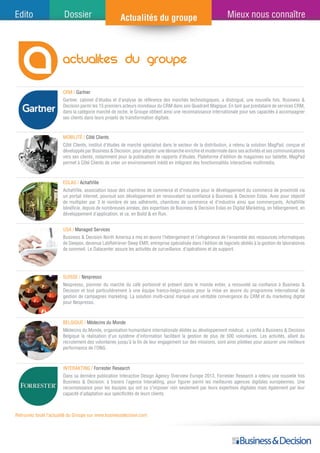 actualites du groupe
CRM / Gartner
Eolas / AchatVille
USA / Managed Services
SUISSE / Nespresso
Belgique / Médecins du Monde
Retrouvez toute l’actualité du Groupe sur www.businessdecision.com
Gartner, cabinet d’études et d’analyse de référence des marchés technologiques, a distingué, une nouvelle fois, Business &
Decision parmi les 15 premiers acteurs mondiaux du CRM dans son Quadrant Magique. En tant que prestataire de services CRM,
dans la catégorie marché de niche, le Groupe obtient ainsi une reconnaissance internationale pour ses capacités à accompagner
ses clients dans leurs projets de transformation digitale.
AchatVille, association issue des chambres de commerce et d’industrie pour le développement du commerce de proximité via
un portail internet, poursuit son développement en renouvelant sa confiance à Business & Decision Eolas. Avec pour objectif
de multiplier par 3 le nombre de ses adhérents, chambres de commerce et d’industrie ainsi que commerçants, AchatVille
bénéficie, depuis de nombreuses années, des expertises de Business & Decision Eolas en Digital Marketing, en hébergement, en
développement d’application, et ce, en Build & en Run.
Business & Decision North America a mis en œuvre l’hébergement et l’infogérance de l’ensemble des ressources informatiques
de Sleepex, devenue LabRetriever Sleep EMR, entreprise spécialisée dans l’édition de logiciels dédiés à la gestion de laboratoires
de sommeil. Le Datacenter assure les activités de surveillance, d’opérations et de support.
Nespresso, pionnier du marché du café portionné et présent dans le monde entier, a renouvelé sa confiance à Business &
Decision et tout particulièrement à une équipe franco-belgo-suisse pour la mise en œuvre du programme international de
gestion de campagnes marketing. La solution multi-canal marque une véritable convergence du CRM et du marketing digital
pour Nespresso.
Médecins du Monde, organisation humanitaire internationale dédiée au développement médical, a confié à Business & Decision
Belgique la réalisation d’un système d’information facilitant la gestion de plus de 500 volontaires. Les activités, allant du
recrutement des volontaires jusqu’à la fin de leur engagement sur des missions, sont ainsi pilotées pour assurer une meilleure
performance de l’ONG.
mobilité / Côté Clients
Côté Clients, institut d’études de marché spécialisé dans le secteur de la distribution, a retenu la solution MagPad, conçue et
développée par Business & Decision, pour adopter une démarche enrichie et modernisée dans ses activités et ses communications
vers ses clients, notamment pour la publication de rapports d’études. Plateforme d’édition de magazines sur tablette, MagPad
permet à Côté Clients de créer un environnement inédit en intégrant des fonctionnalités interactives multimedia.
 