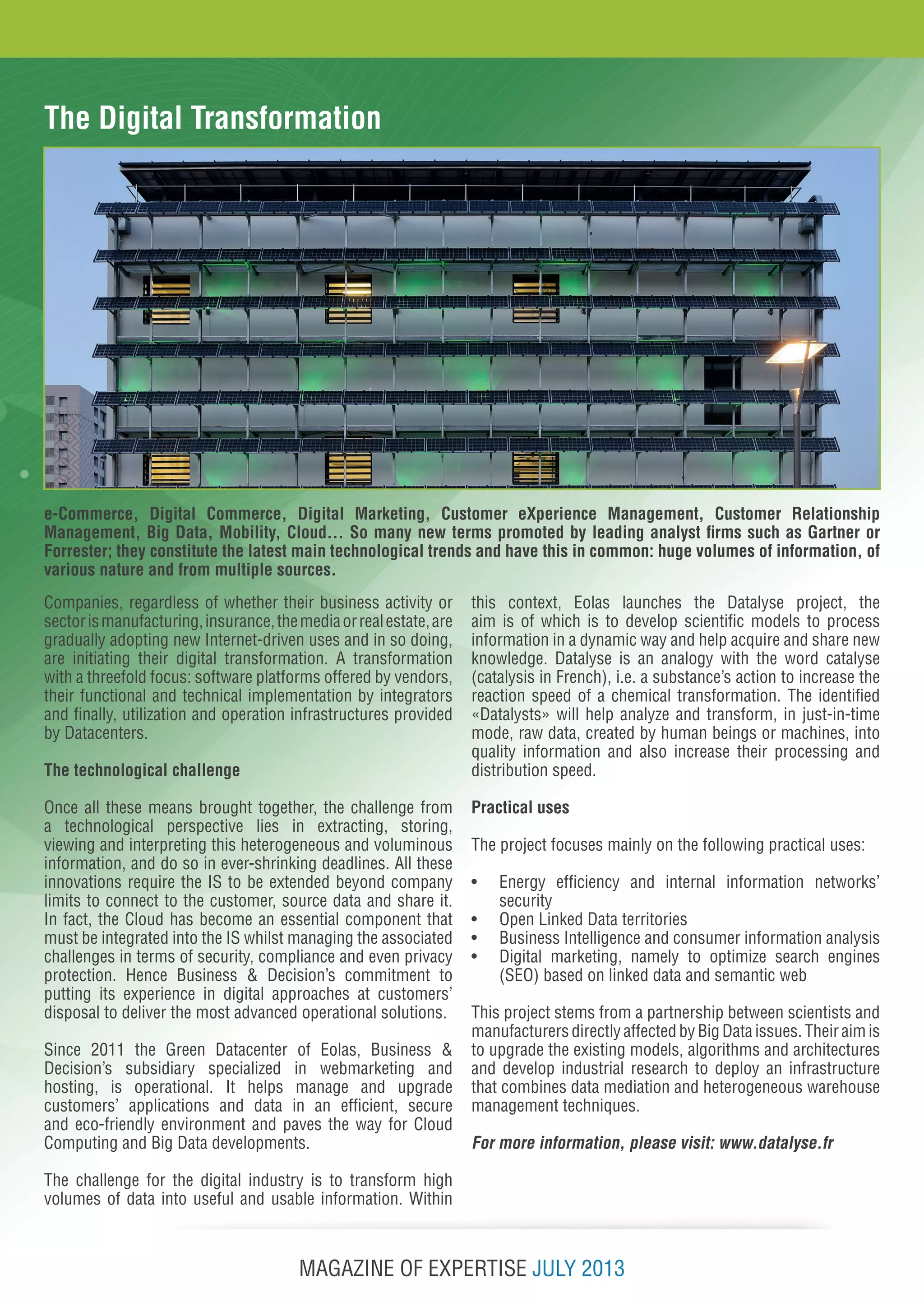 MAGAZINE OF EXPERTISE JULY 2013
The Digital Transformation
e-Commerce, Digital Commerce, Digital Marketing, Customer eXperience Management, Customer Relationship
Management, Big Data, Mobility, Cloud… So many new terms promoted by leading analyst firms such as Gartner or
Forrester; they constitute the latest main technological trends and have this in common: huge volumes of information, of
various nature and from multiple sources.
Companies, regardless of whether their business activity or
sectorismanufacturing,insurance,themediaorrealestate,are
gradually adopting new Internet-driven uses and in so doing,
are initiating their digital transformation. A transformation
with a threefold focus: software platforms offered by vendors,
their functional and technical implementation by integrators
and finally, utilization and operation infrastructures provided
by Datacenters.
The technological challenge
Once all these means brought together, the challenge from
a technological perspective lies in extracting, storing,
viewing and interpreting this heterogeneous and voluminous
information, and do so in ever-shrinking deadlines. All these
innovations require the IS to be extended beyond company
limits to connect to the customer, source data and share it.
In fact, the Cloud has become an essential component that
must be integrated into the IS whilst managing the associated
challenges in terms of security, compliance and even privacy
protection. Hence Business & Decision’s commitment to
putting its experience in digital approaches at customers’
disposal to deliver the most advanced operational solutions.
Since 2011 the Green Datacenter of Eolas, Business &
Decision’s subsidiary specialized in webmarketing and
hosting, is operational. It helps manage and upgrade
customers’ applications and data in an efficient, secure
and eco-friendly environment and paves the way for Cloud
Computing and Big Data developments.
The challenge for the digital industry is to transform high
volumes of data into useful and usable information. Within
this context, Eolas launches the Datalyse project, the
aim is of which is to develop scientific models to process
information in a dynamic way and help acquire and share new
knowledge. Datalyse is an analogy with the word catalyse
(catalysis in French), i.e. a substance’s action to increase the
reaction speed of a chemical transformation. The identified
«Datalysts» will help analyze and transform, in just-in-time
mode, raw data, created by human beings or machines, into
quality information and also increase their processing and
distribution speed.
Practical uses
The project focuses mainly on the following practical uses:
•	 Energy efficiency and internal information networks’
security
•	 Open Linked Data territories
•	 Business Intelligence and consumer information analysis
•	 Digital marketing, namely to optimize search engines
(SEO) based on linked data and semantic web
This project stems from a partnership between scientists and
manufacturers directly affected by Big Data issues. Their aim is
to upgrade the existing models, algorithms and architectures
and develop industrial research to deploy an infrastructure
that combines data mediation and heterogeneous warehouse
management techniques.
For more information, please visit: www.datalyse.fr
 