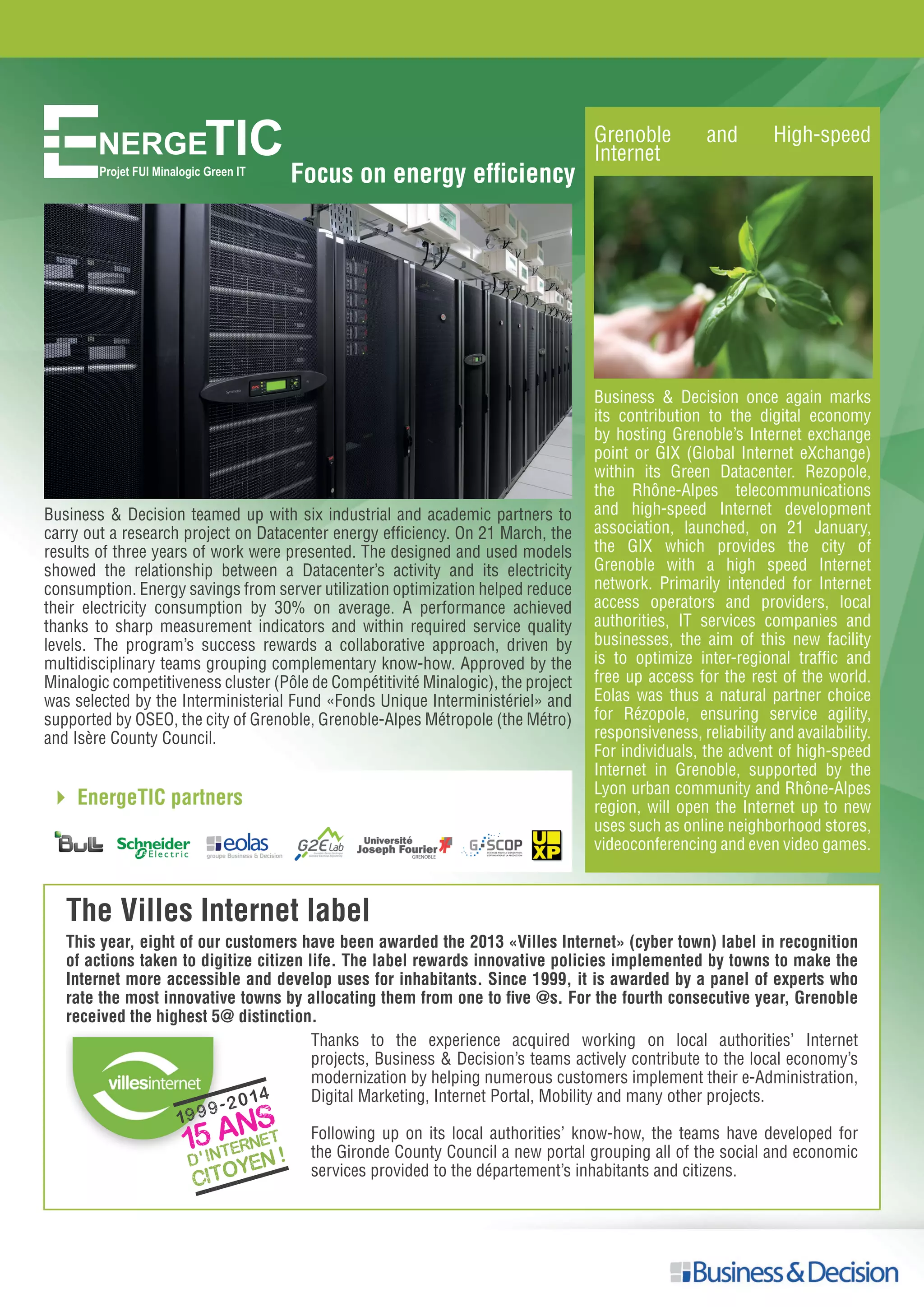 NERGETICProjet FUI Minalogic Green IT
Focus on energy efficiency
The Villes Internet label
This year, eight of our customers have been awarded the 2013 «Villes Internet» (cyber town) label in recognition
of actions taken to digitize citizen life. The label rewards innovative policies implemented by towns to make the
Internet more accessible and develop uses for inhabitants. Since 1999, it is awarded by a panel of experts who
rate the most innovative towns by allocating them from one to five @s. For the fourth consecutive year, Grenoble
received the highest 5@ distinction.
Thanks to the experience acquired working on local authorities’ Internet
projects, Business & Decision’s teams actively contribute to the local economy’s
modernization by helping numerous customers implement their e-Administration,
Digital Marketing, Internet Portal, Mobility and many other projects.
Following up on its local authorities’ know-how, the teams have developed for
the Gironde County Council a new portal grouping all of the social and economic
services provided to the département’s inhabitants and citizens.
Business & Decision teamed up with six industrial and academic partners to
carry out a research project on Datacenter energy efficiency. On 21 March, the
results of three years of work were presented. The designed and used models
showed the relationship between a Datacenter’s activity and its electricity
consumption. Energy savings from server utilization optimization helped reduce
their electricity consumption by 30% on average. A performance achieved
thanks to sharp measurement indicators and within required service quality
levels. The program’s success rewards a collaborative approach, driven by
multidisciplinary teams grouping complementary know-how. Approved by the
Minalogic competitiveness cluster (Pôle de Compétitivité Minalogic), the project
was selected by the Interministerial Fund «Fonds Unique Interministériel» and
supported by OSEO, the city of Grenoble, Grenoble-Alpes Métropole (the Métro)
and Isère County Council.
Grenoble and High-speed
Internet
Business & Decision once again marks
its contribution to the digital economy
by hosting Grenoble’s Internet exchange
point or GIX (Global Internet eXchange)
within its Green Datacenter. Rezopole,
the Rhône-Alpes telecommunications
and high-speed Internet development
association, launched, on 21 January,
the GIX which provides the city of
Grenoble with a high speed Internet
network. Primarily intended for Internet
access operators and providers, local
authorities, IT services companies and
businesses, the aim of this new facility
is to optimize inter-regional traffic and
free up access for the rest of the world.
Eolas was thus a natural partner choice
for Rézopole, ensuring service agility,
responsiveness, reliability and availability.
For individuals, the advent of high-speed
Internet in Grenoble, supported by the
Lyon urban community and Rhône-Alpes
region, will open the Internet up to new
uses such as online neighborhood stores,
videoconferencing and even video games.
 